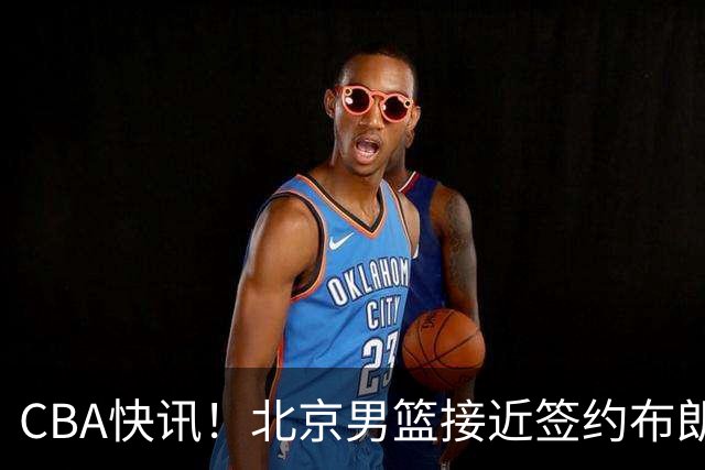 CBA快讯！北京男篮接近签约布朗，赵柏清签约日本球队，山西签约14+6后卫